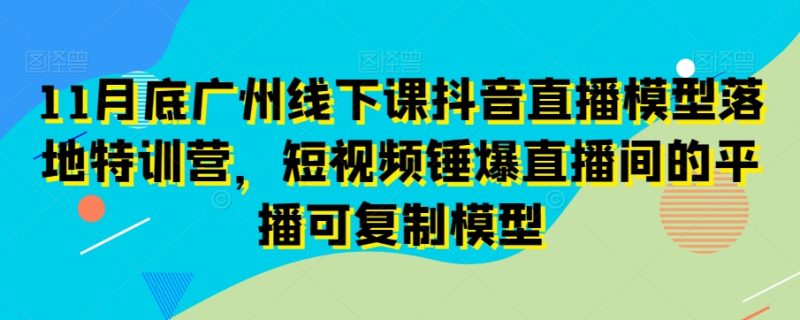 11月底广州线下课抖音直播模型落地特训营，短视频锤爆直播间的平播可复制模型|云雀资源分享