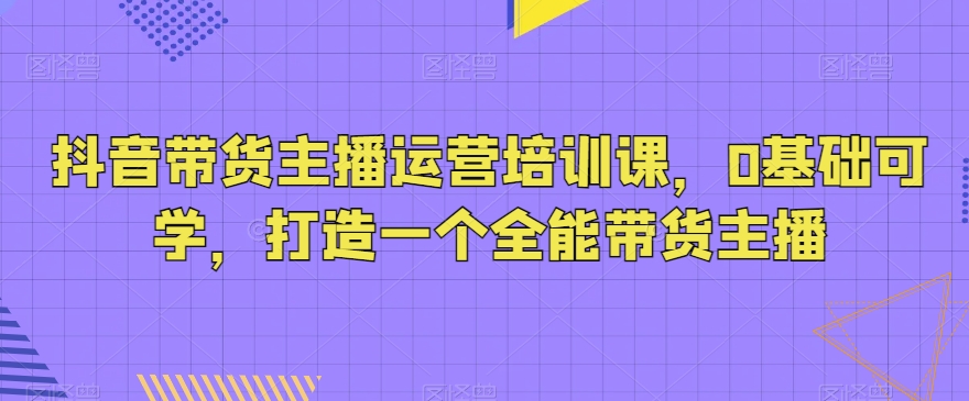 抖音带货主播运营培训课，0基础可学，打造一个全能带货主播|云雀资源分享