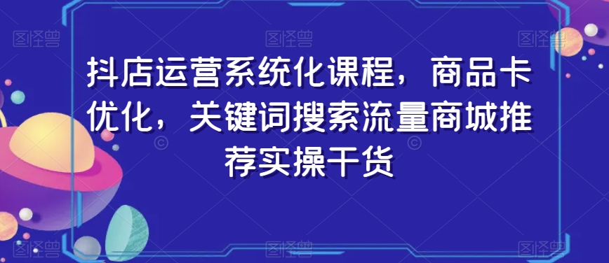 抖店运营系统化课程，商品卡优化，关键词搜索流量商城推荐实操干货|云雀资源分享