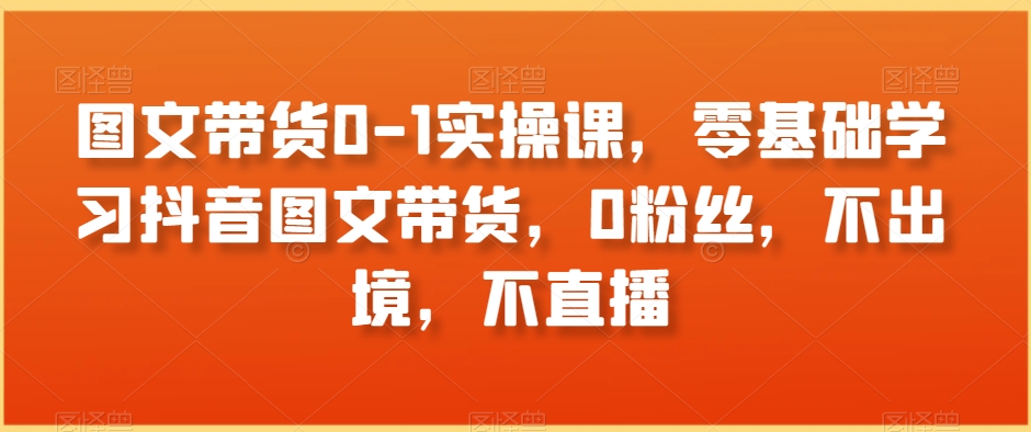 图文带货0-1实操课，零基础学习抖音图文带货，0粉丝，不出境，不直播|云雀资源分享