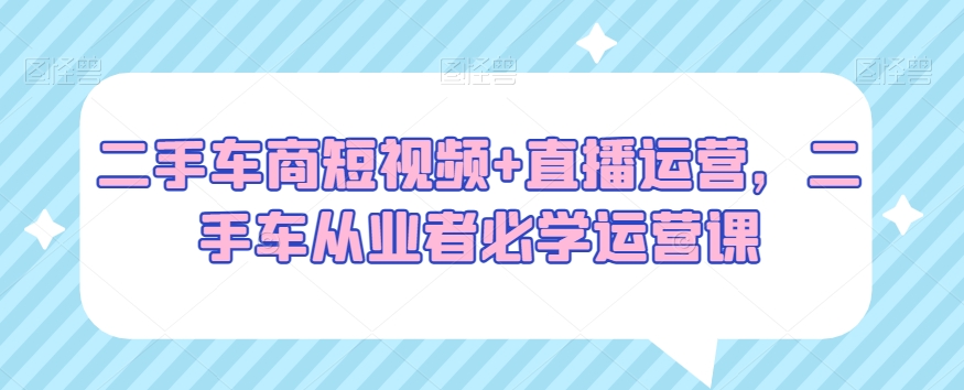 二手车商短视频+直播运营，二手车从业者必学运营课|云雀资源分享