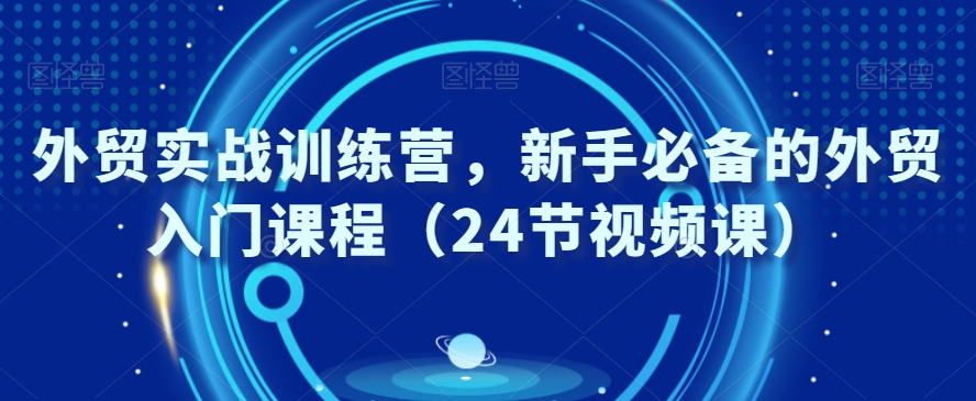 外贸实战训练营，新手必备的外贸入门课程（24节视频课）|云雀资源分享
