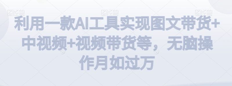利用一款AI工具实现图文带货+中视频+视频带货等,无脑操作月如过万【揭秘】|云雀资源分享