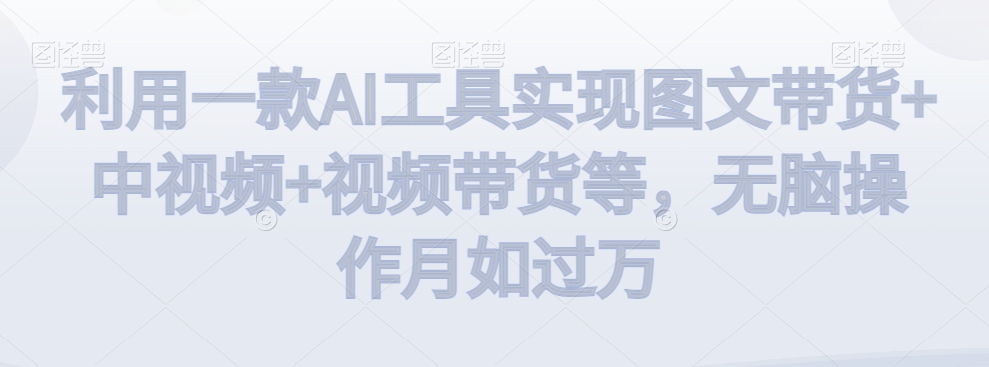 利用一款AI工具实现图文带货+中视频+视频带货等，无脑操作月如过万【揭秘】|云雀资源分享