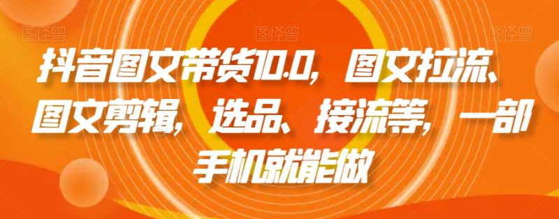 抖音图文带货10.0,图文拉流、图文剪辑,选品、接流等,一部手机就能做|云雀资源分享