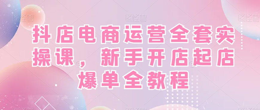 抖店电商运营全套实操课，新手开店起店爆单全教程|云雀资源分享