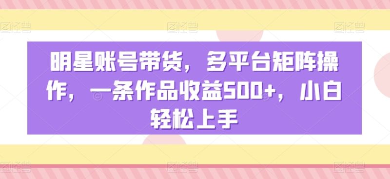 明星账号带货,多平台矩阵操作,一条作品收益500+,小白轻松上手【揭秘】|云雀资源分享