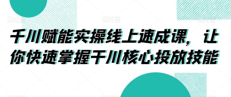千川赋能实操线上速成课，让你快速掌握干川核心投放技能|云雀资源分享