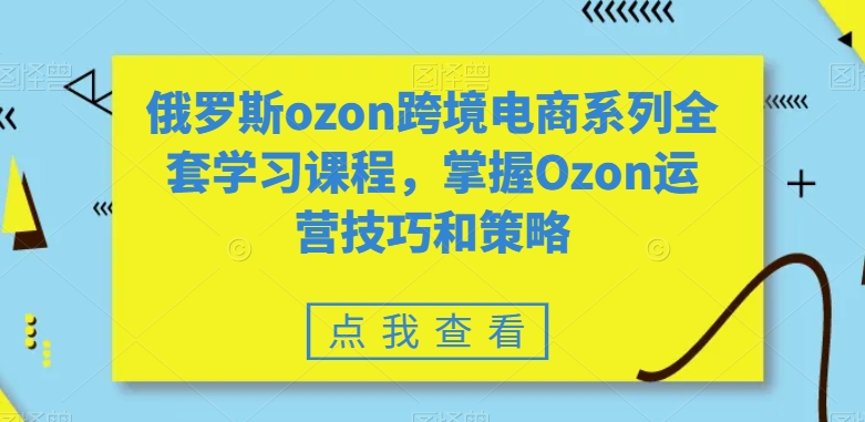 俄罗斯ozon跨境电商系列全套学习课程，掌握Ozon运营技巧和策略|云雀资源分享