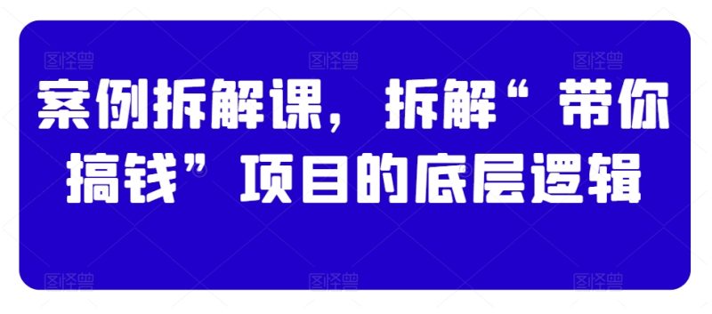 案例拆解课,拆解“带你搞钱”项目的底层逻辑|云雀资源分享