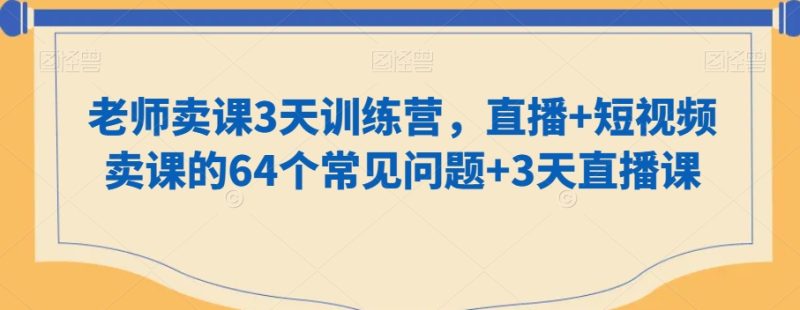 老师卖课3天训练营,直播+短视频卖课的64个常见问题+3天直播课|云雀资源分享