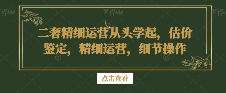 二奢精细运营从头学起，估价鉴定，精细运营，细节操作|云雀资源分享