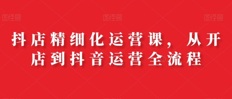 抖店精细化运营课,从开店到抖音运营全流程|云雀资源分享