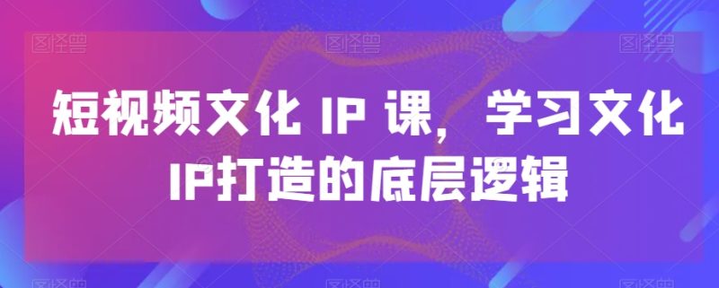 短视频文化IP课,学习文化IP打造的底层逻辑|云雀资源分享