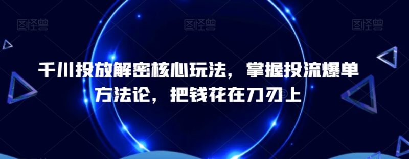 千川投放解密核心玩法,掌握投流爆单方法论,把钱花在刀刃上|云雀资源分享