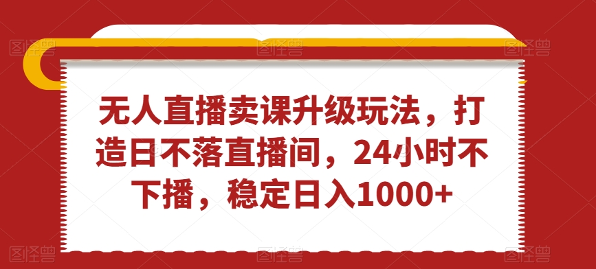 无人直播卖课升级玩法，打造日不落直播间，24小时不下播，稳定日入1000+【揭秘】|云雀资源分享