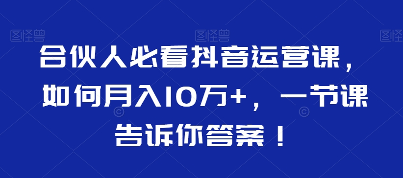 合伙人必看抖音运营课，如何月入10万+，一节课告诉你答案！|云雀资源分享