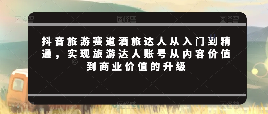 抖音旅游赛道酒旅达人从入门到精通，实现旅游达人账号从内容价值到商业价值的升级|云雀资源分享