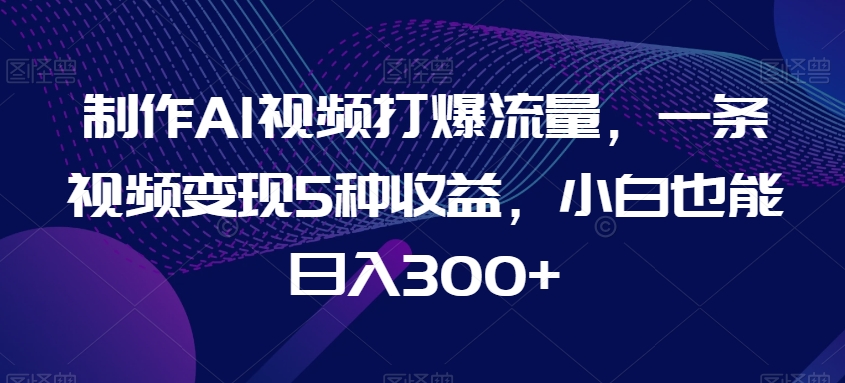制作AI视频打爆流量，一条视频变现5种收益，小白也能日入300+【揭秘】|云雀资源分享