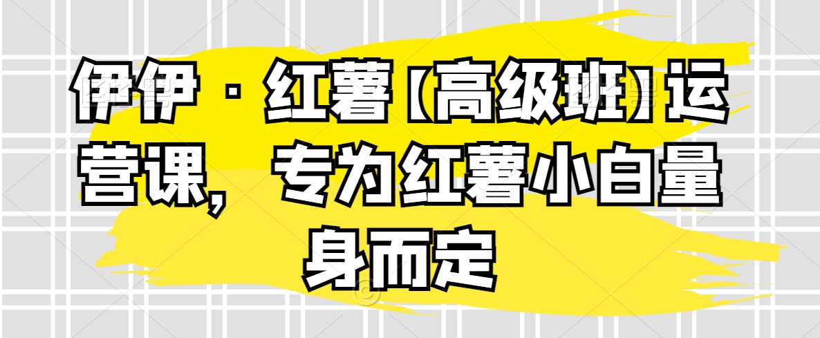 伊伊·红薯【高级班】运营课，专为红薯小白量身而定|云雀资源分享