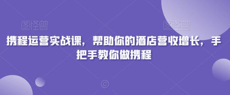携程运营实战课,帮助你的酒店营收增长,手把手教你做携程|云雀资源分享
