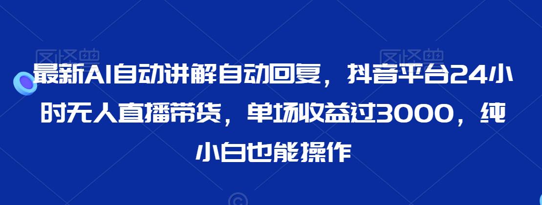 最新AI自动讲解自动回复，抖音平台24小时无人直播带货，单场收益过3000，纯小白也能操作【揭秘】|云雀资源分享
