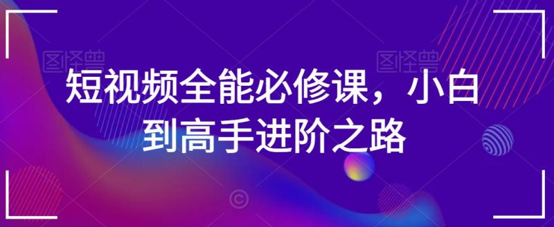 短视频全能必修课,小白到高手进阶之路|云雀资源分享