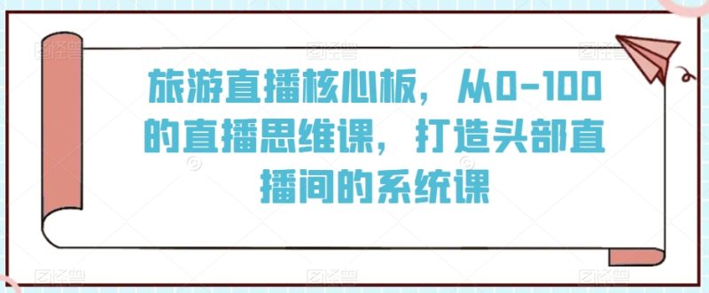 旅游直播核心板,从0-100的直播思维课,打造头部直播间的系统课|云雀资源分享