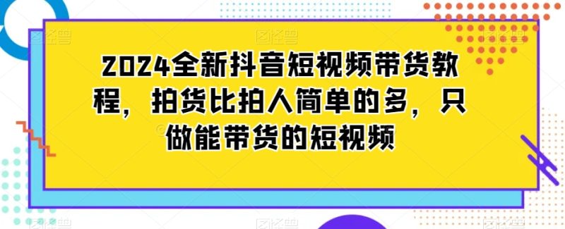 2024全新抖音短视频带货教程,拍货比拍人简单的多,只做能带货的短视频|云雀资源分享