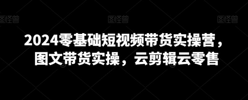 2024零基础短视频带货实操营,图文带货实操,云剪辑云零售|云雀资源分享