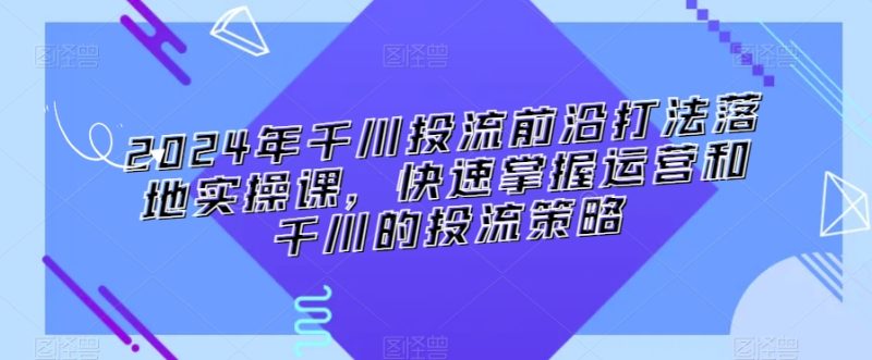 2024年千川投流前沿打法落地实操课，快速掌握运营和千川的投流策略|云雀资源分享