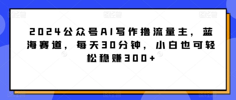 2024公众号AI写作撸流量主，蓝海赛道，每天30分钟，小白也可轻松稳赚300+【揭秘】|云雀资源分享