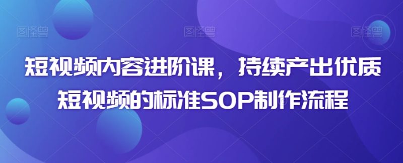 短视频内容进阶课,持续产出优质短视频的标准SOP制作流程|云雀资源分享