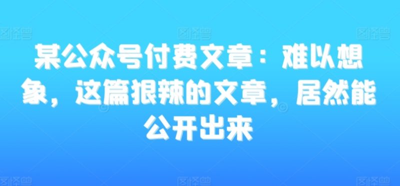 某公众号付费文章:难以想象,这篇狠辣的文章,居然能公开出来|云雀资源分享