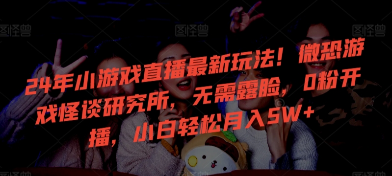 24年小游戏直播最新玩法！微恐游戏怪谈研究所，无需露脸，0粉开播，小白轻松月入5W+【揭秘】|云雀资源分享
