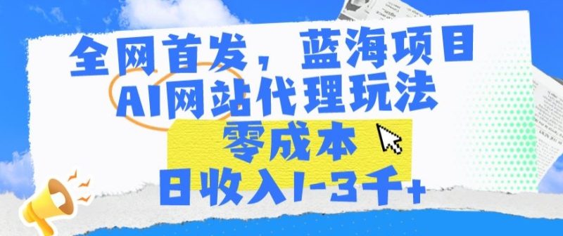全网首发,蓝海项目,AI网站代理玩法,零成本日收入1-3千+【揭秘】|云雀资源分享