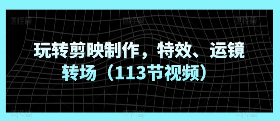 玩转剪映制作，特效、运镜转场（113节视频）|云雀资源分享