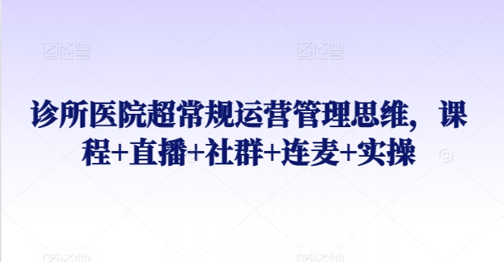 诊所医院超常规运营管理思维，课程+直播+社群+连麦+实操|云雀资源分享