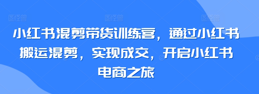 小红书混剪带货训练营，通过小红书搬运混剪，实现成交，开启小红书电商之旅|云雀资源分享