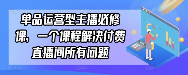 单品运营型主播必修课,一个课程解决付费直播间所有问题|云雀资源分享