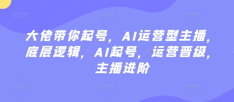 大佬带你起号，AI运营型主播，底层逻辑，AI起号，运营晋级，主播进阶|云雀资源分享