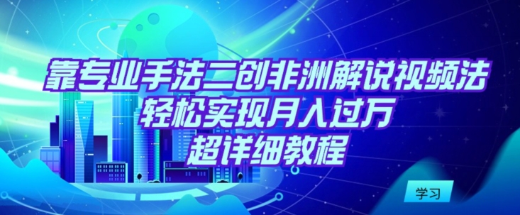 靠专业手法二创非洲解说视频玩法，轻松实现月入过万，超详细教程【揭秘】|云雀资源分享