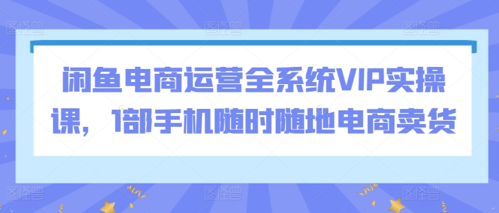 闲鱼电商运营全系统VIP实操课，1部手机随时随地电商卖货|云雀资源分享