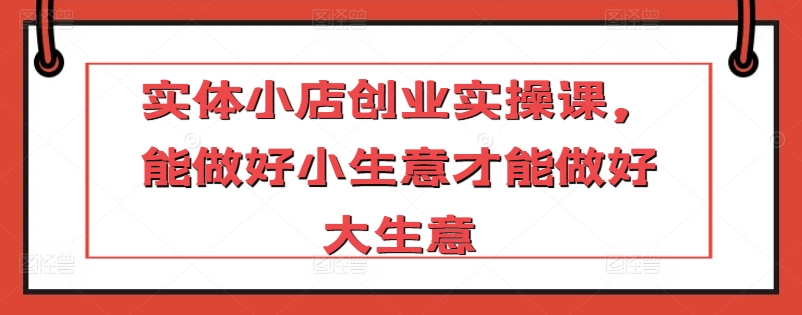 实体小店创业实操课，能做好小生意才能做好大生意|云雀资源分享