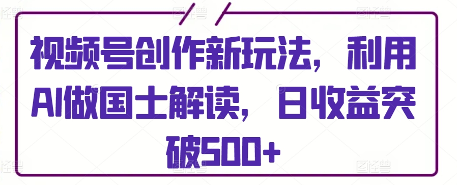 视频号创作新玩法，利用AI做国士解读，日收益突破500+【揭秘】|云雀资源分享