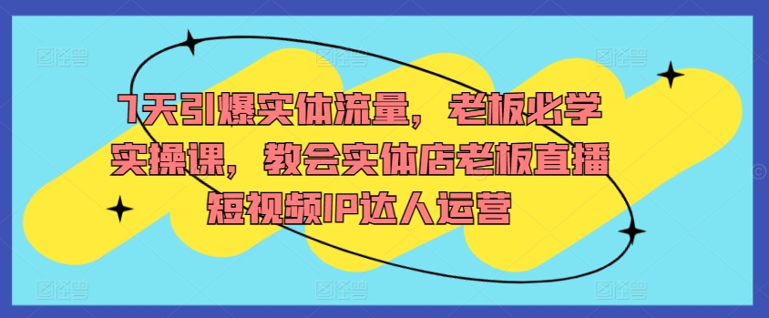 7天引爆实体流量，老板必学实操课，教会实体店老板直播短视频IP达人运营|云雀资源分享