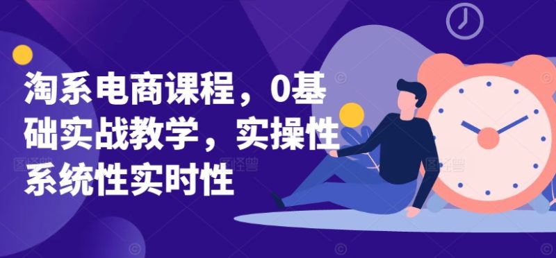 淘系电商课程,0基础实战教学,实操性系统性实时性|云雀资源分享
