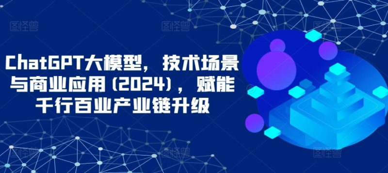 ChatGPT大模型，技术场景与商业应用(2024)，赋能千行百业产业链升级|云雀资源分享