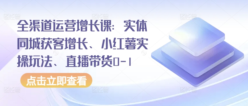 全渠道运营增长课：实体同城获客增长、小红薯实操玩法、直播带货0-1|云雀资源分享