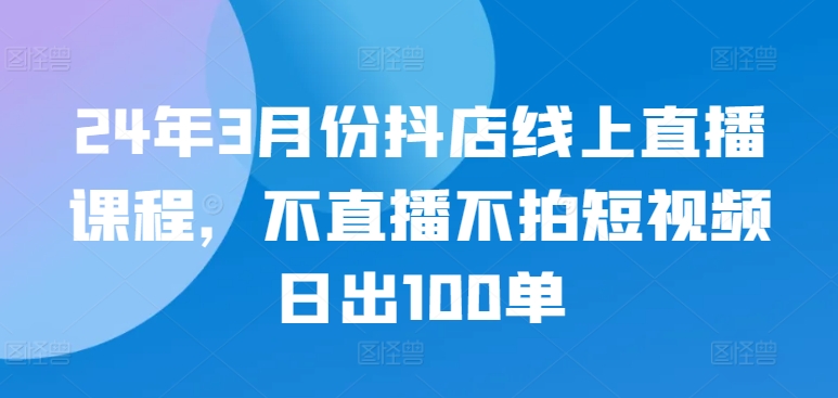 24年3月份抖店线上直播课程，不直播不拍短视频日出100单|云雀资源分享
